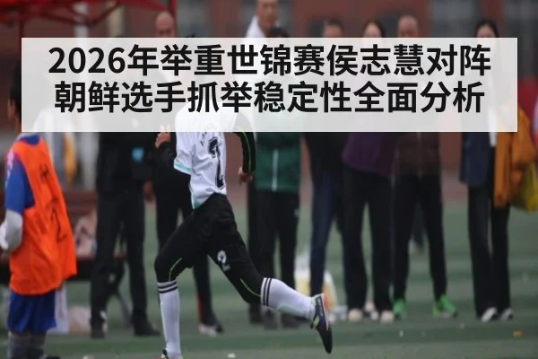 2026年举重世锦赛侯志慧对阵朝鲜选手抓举稳定性全面分析